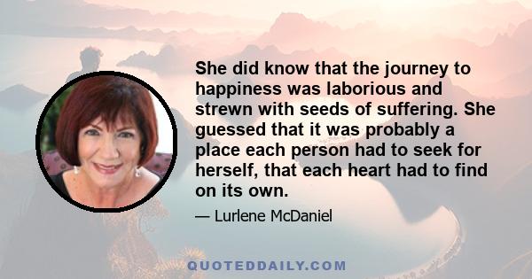 She did know that the journey to happiness was laborious and strewn with seeds of suffering. She guessed that it was probably a place each person had to seek for herself, that each heart had to find on its own.