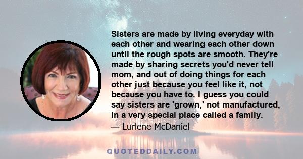 Sisters are made by living everyday with each other and wearing each other down until the rough spots are smooth. They're made by sharing secrets you'd never tell mom, and out of doing things for each other just because 