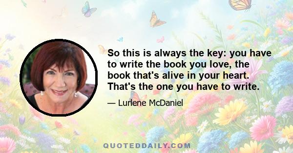 So this is always the key: you have to write the book you love, the book that's alive in your heart. That's the one you have to write.