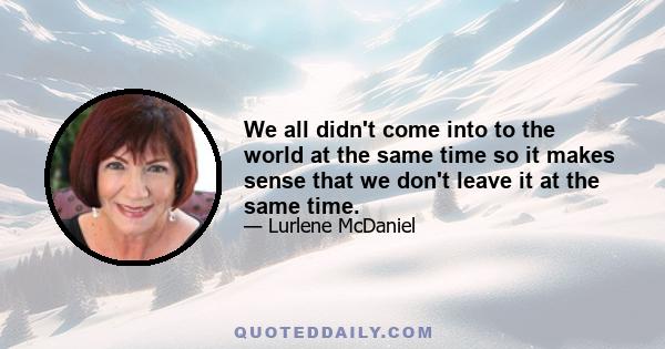 We all didn't come into to the world at the same time so it makes sense that we don't leave it at the same time.