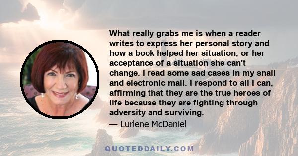 What really grabs me is when a reader writes to express her personal story and how a book helped her situation, or her acceptance of a situation she can't change. I read some sad cases in my snail and electronic mail. I 