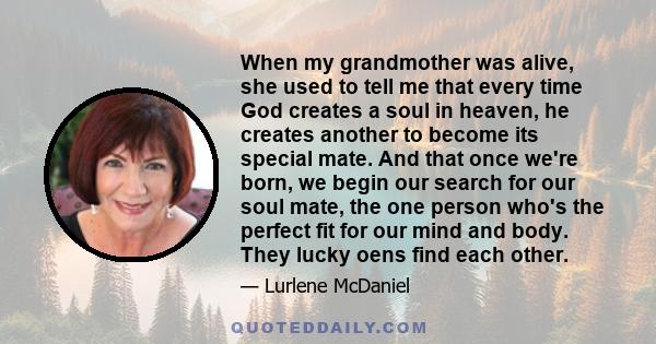 When my grandmother was alive, she used to tell me that every time God creates a soul in heaven, he creates another to become its special mate. And that once we're born, we begin our search for our soul mate, the one