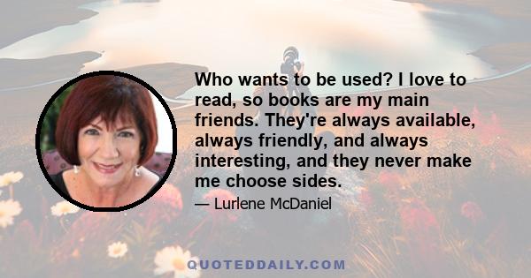 Who wants to be used? I love to read, so books are my main friends. They're always available, always friendly, and always interesting, and they never make me choose sides.