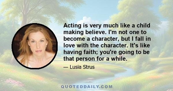 Acting is very much like a child making believe. I'm not one to become a character, but I fall in love with the character. It's like having faith; you're going to be that person for a while.