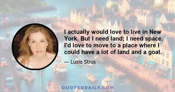 I actually would love to live in New York. But I need land; I need space. I'd love to move to a place where I could have a lot of land and a goat.