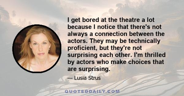 I get bored at the theatre a lot because I notice that there's not always a connection between the actors. They may be technically proficient, but they're not surprising each other. I'm thrilled by actors who make