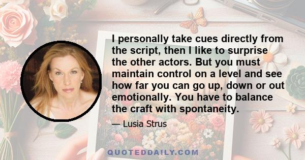 I personally take cues directly from the script, then I like to surprise the other actors. But you must maintain control on a level and see how far you can go up, down or out emotionally. You have to balance the craft