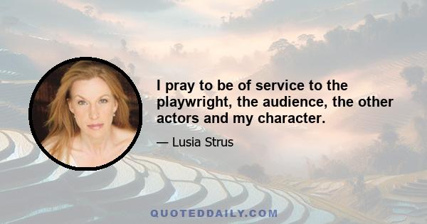 I pray to be of service to the playwright, the audience, the other actors and my character.