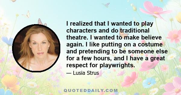 I realized that I wanted to play characters and do traditional theatre. I wanted to make believe again. I like putting on a costume and pretending to be someone else for a few hours, and I have a great respect for