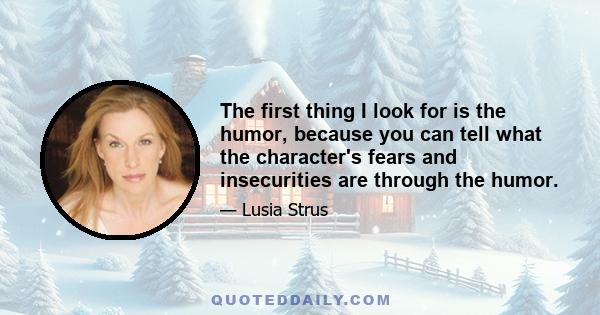 The first thing I look for is the humor, because you can tell what the character's fears and insecurities are through the humor.