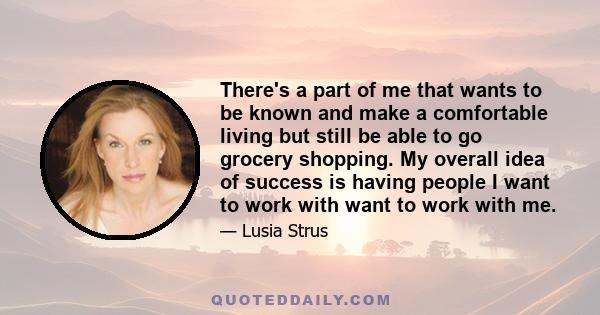 There's a part of me that wants to be known and make a comfortable living but still be able to go grocery shopping. My overall idea of success is having people I want to work with want to work with me.