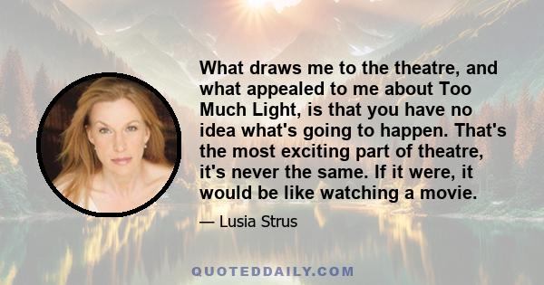 What draws me to the theatre, and what appealed to me about Too Much Light, is that you have no idea what's going to happen. That's the most exciting part of theatre, it's never the same. If it were, it would be like