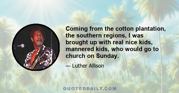 Coming from the cotton plantation, the southern regions, I was brought up with real nice kids, mannered kids, who would go to church on Sunday.