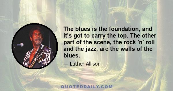 The blues is the foundation, and it's got to carry the top. The other part of the scene, the rock 'n' roll and the jazz, are the walls of the blues.