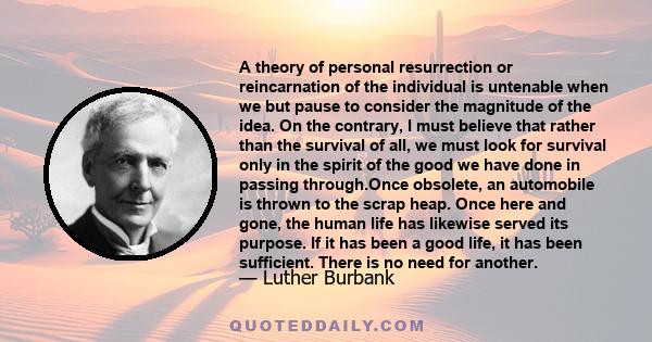 A theory of personal resurrection or reincarnation of the individual is untenable when we but pause to consider the magnitude of the idea. On the contrary, I must believe that rather than the survival of all, we must