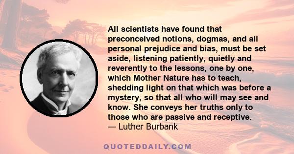 All scientists have found that preconceived notions, dogmas, and all personal prejudice and bias, must be set aside, listening patiently, quietly and reverently to the lessons, one by one, which Mother Nature has to