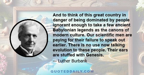 And to think of this great country in danger of being dominated by people ignorant enough to take a few ancient Babylonian legends as the canons of modern culture. Our scientific men are paying for their failure to