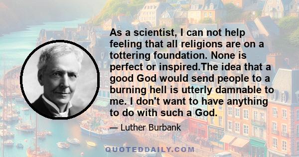 As a scientist, I can not help feeling that all religions are on a tottering foundation. None is perfect or inspired.The idea that a good God would send people to a burning hell is utterly damnable to me. I don't want