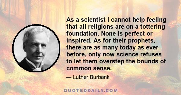 As a scientist I cannot help feeling that all religions are on a tottering foundation. None is perfect or inspired. As for their prophets, there are as many today as ever before, only now science refuses to let them