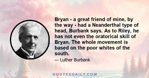 Bryan - a great friend of mine, by the way - had a Neanderthal type of head, Burbank says. As to Riley, he has not even the oratorical skill of Bryan. The whole movement is based on the poor whites of the south.