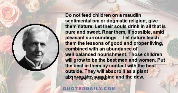 Do not feed children on a maudlin sentimentalism or dogmatic religion; give them nature. Let their souls drink in all that is pure and sweet. Rear them, if possible, amid pleasant surroundings ... Let nature teach them