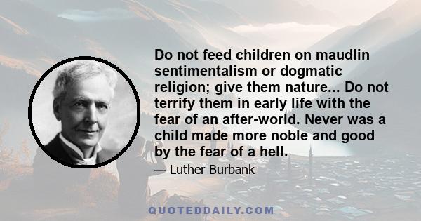 Do not feed children on maudlin sentimentalism or dogmatic religion; give them nature... Do not terrify them in early life with the fear of an after-world. Never was a child made more noble and good by the fear of a