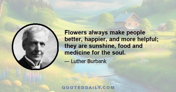 Flowers always make people better, happier, and more helpful; they are sunshine, food and medicine for the soul.