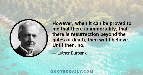 However, when it can be proved to me that there is immortality, that there is resurrection beyond the gates of death, then will I believe. Until then, no.