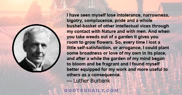 I have seen myself lose intolerance, narrowness, bigotry, complacence, pride and a whole bushel-basket of other intellectual vices through my contact with Nature and with men. And when you take weeds out of a garden it