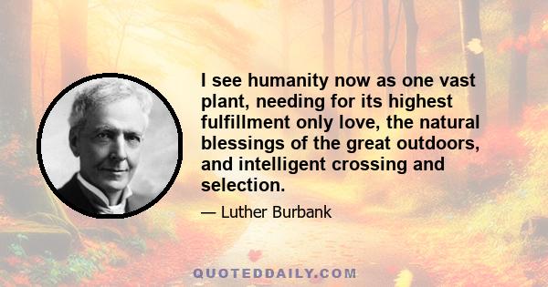 I see humanity now as one vast plant, needing for its highest fulfillment only love, the natural blessings of the great outdoors, and intelligent crossing and selection.