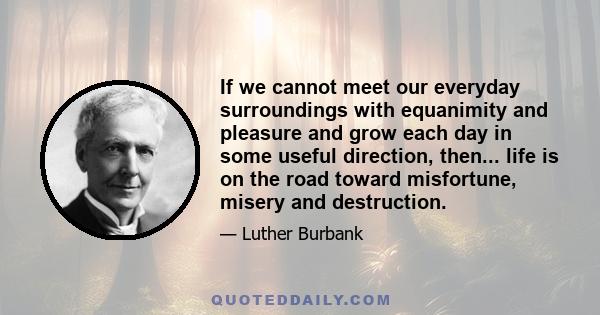 If we cannot meet our everyday surroundings with equanimity and pleasure and grow each day in some useful direction, then... life is on the road toward misfortune, misery and destruction.