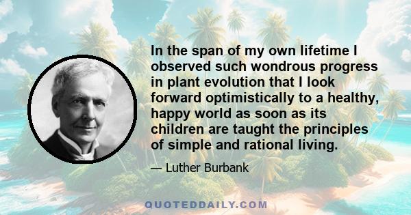 In the span of my own lifetime I observed such wondrous progress in plant evolution that I look forward optimistically to a healthy, happy world as soon as its children are taught the principles of simple and rational