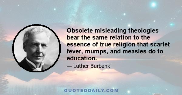 Obsolete misleading theologies bear the same relation to the essence of true religion that scarlet fever, mumps, and measles do to education.