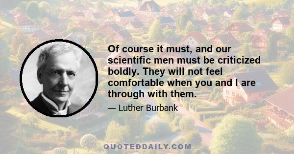 Of course it must, and our scientific men must be criticized boldly. They will not feel comfortable when you and I are through with them.