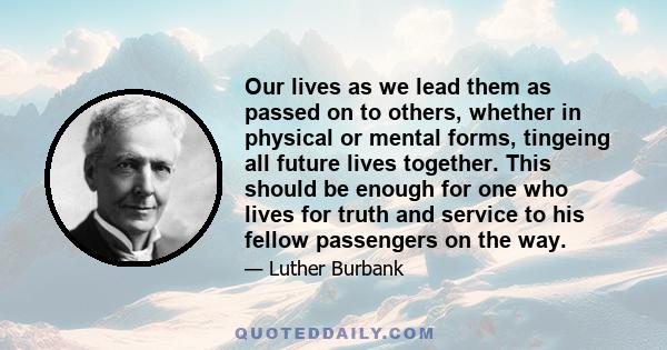 Our lives as we lead them as passed on to others, whether in physical or mental forms, tingeing all future lives together. This should be enough for one who lives for truth and service to his fellow passengers on the