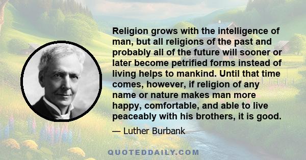 Religion grows with the intelligence of man, but all religions of the past and probably all of the future will sooner or later become petrified forms instead of living helps to mankind. Until that time comes, however,