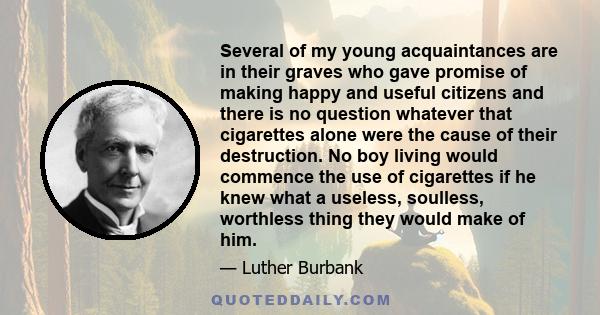 Several of my young acquaintances are in their graves who gave promise of making happy and useful citizens and there is no question whatever that cigarettes alone were the cause of their destruction. No boy living would 