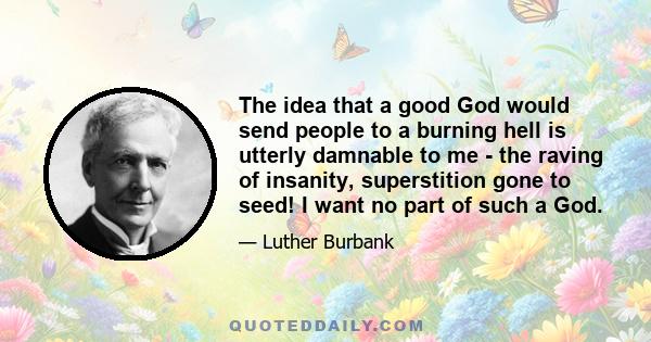 The idea that a good God would send people to a burning hell is utterly damnable to me - the raving of insanity, superstition gone to seed! I want no part of such a God.