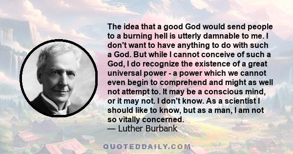 The idea that a good God would send people to a burning hell is utterly damnable to me. I don't want to have anything to do with such a God. But while I cannot conceive of such a God, I do recognize the existence of a