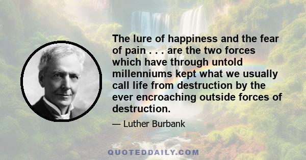 The lure of happiness and the fear of pain . . . are the two forces which have through untold millenniums kept what we usually call life from destruction by the ever encroaching outside forces of destruction.