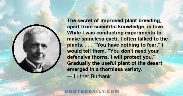 The secret of improved plant breeding, apart from scientific knowledge, is love. While I was conducting experiments to make spineless cacti, I often talked to the plants. . . . You have nothing to fear, I would tell