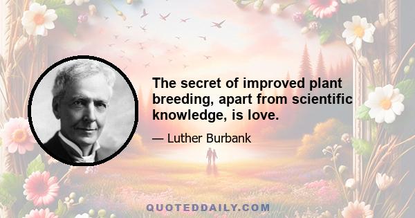 The secret of improved plant breeding, apart from scientific knowledge, is love.