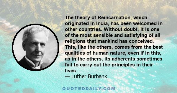 The theory of Reincarnation, which originated in India, has been welcomed in other countries. Without doubt, it is one of the most sensible and satisfying of all religions that mankind has conceived. This, like the