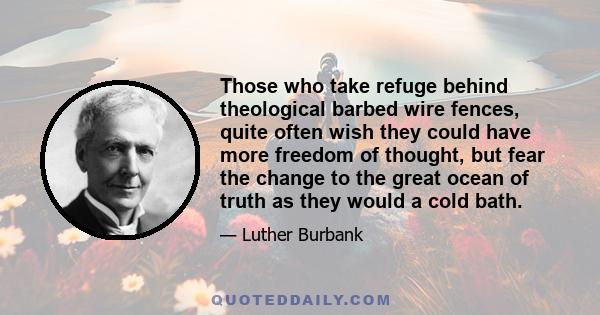 Those who take refuge behind theological barbed wire fences, quite often wish they could have more freedom of thought, but fear the change to the great ocean of truth as they would a cold bath.