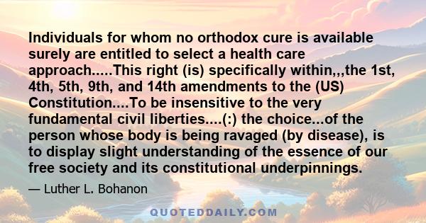 Individuals for whom no orthodox cure is available surely are entitled to select a health care approach.....This right (is) specifically within,,,the 1st, 4th, 5th, 9th, and 14th amendments to the (US)