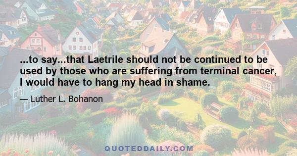 ...to say...that Laetrile should not be continued to be used by those who are suffering from terminal cancer, I would have to hang my head in shame.