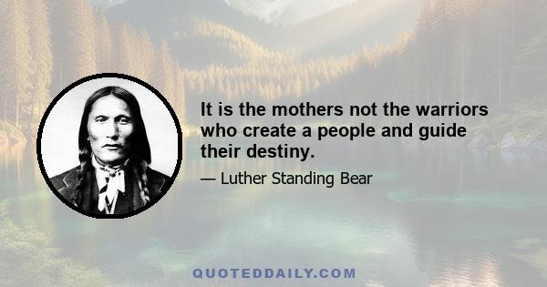 It is the mothers not the warriors who create a people and guide their destiny.