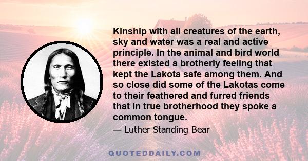 Kinship with all creatures of the earth, sky and water was a real and active principle. In the animal and bird world there existed a brotherly feeling that kept the Lakota safe among them. And so close did some of the