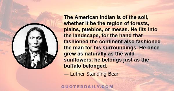 The American Indian is of the soil, whether it be the region of forests, plains, pueblos, or mesas. He fits into the landscape, for the hand that fashioned the continent also fashioned the man for his surroundings. He