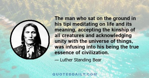 The man who sat on the ground in his tipi meditating on life and its meaning, accepting the kinship of all creatures and acknowledging unity with the universe of things, was infusing into his being the true essence of